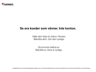 Se era kunder som vänner. Inte konton.

                                       Hjälp dem höja sin status i ﬂocken.
                                        Bekräfta dem. Gör dem synliga.


                                               De kommer belöna er:
                                             Bekräfta er. Göra er synliga.




annika@mayer.se. http://silvermayerbloggen.blogspot.com/, http://www.slideshare.net/a_mayer, www.twitter.com/a_mayer http://se.linkedin.com/in/annikamayer
 
