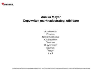 Annika Mayer
                    Copywriter, marknadsstrateg, utbildare


                                                           Academedia
                                                              Eductus
                                                          NTI-gymnasierna
                                                           KY-akademin
                                                             Chalmers
                                                           IT-gymnasiet
                                                              Eductus
                                                               Trigger
                                                                4x4




annika@mayer.se. http://silvermayerbloggen.blogspot.com/, http://www.slideshare.net/a_mayer, www.twitter.com/a_mayer http://se.linkedin.com/in/annikamayer
 