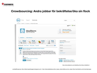 Crowdsourcing: Andra jobbar för bekräftelse/öka sin ﬂock




                                                                                                  http://www.ideastorm.com/ideaAbout?pt=About+IdeaStorm


 annika@mayer.se. http://silvermayerbloggen.blogspot.com/, http://www.slideshare.net/a_mayer, www.twitter.com/a_mayer http://se.linkedin.com/in/annikamayer
 