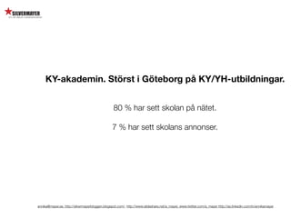 KY-akademin. Störst i Göteborg på KY/YH-utbildningar.


                                                 80 % har sett skolan på nätet.

                                                7 % har sett skolans annonser.




annika@mayer.se. http://silvermayerbloggen.blogspot.com/, http://www.slideshare.net/a_mayer, www.twitter.com/a_mayer http://se.linkedin.com/in/annikamayer
 