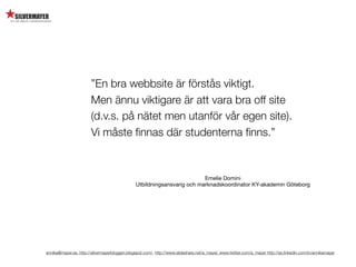 ”En bra webbsite är förstås viktigt.
                        Men ännu viktigare är att vara bra off site
                        (d.v.s. på nätet men utanför vår egen site).
                        Vi måste ﬁnnas där studenterna ﬁnns.”


                                                                         Emelie Domini
                                               Utbildningsansvarig och marknadskoordinator KY-akademin Göteborg




annika@mayer.se. http://silvermayerbloggen.blogspot.com/, http://www.slideshare.net/a_mayer, www.twitter.com/a_mayer http://se.linkedin.com/in/annikamayer
 