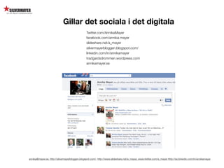 Gillar det sociala i det digitala
                                                Twitter.com/AnnikaMayer
                                                facebook.com/annika.mayer
                                                slideshare.net/a_mayer
                                                silvermayerbloggen.blogspot.com/
                                                linkedin.com/in/annikamayer
                                                tradgardsdrommen.wordpress.com
                                                annikamayer.se




annika@mayer.se. http://silvermayerbloggen.blogspot.com/, http://www.slideshare.net/a_mayer, www.twitter.com/a_mayer http://se.linkedin.com/in/annikamayer
 