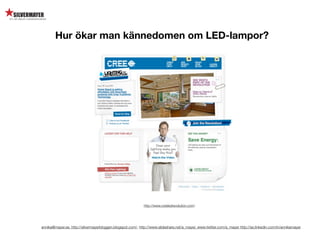 Hur ökar man kännedomen om LED-lampor?




                                                            http://www.creeledrevolution.com/




annika@mayer.se. http://silvermayerbloggen.blogspot.com/, http://www.slideshare.net/a_mayer, www.twitter.com/a_mayer http://se.linkedin.com/in/annikamayer
 