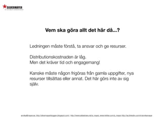 Vem ska göra allt det här då...?


          Ledningen måste förstå, ta ansvar och ge resurser.

          Distributionskostnaden är låg.
          Men det kräver tid och engagemang!

          Kanske måste någon frigöras från gamla uppgifter, nya
          resurser tillsättas eller annat. Det här görs inte av sig
          själv.




annika@mayer.se. http://silvermayerbloggen.blogspot.com/, http://www.slideshare.net/a_mayer, www.twitter.com/a_mayer http://se.linkedin.com/in/annikamayer
 