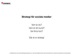 Strategi för sociala medier


                                                       Vem är du?
                                                Vem är din kund?
                                                    Var ﬁnns hon?


                                                 Där är er strategi




annika@mayer.se. http://silvermayerbloggen.blogspot.com/, http://www.slideshare.net/a_mayer, www.twitter.com/a_mayer http://se.linkedin.com/in/annikamayer
 