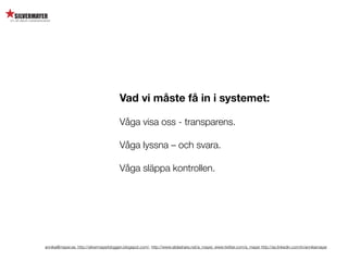 Vad vi måste få in i systemet:

                                        Våga visa oss - transparens.

                                        Våga lyssna – och svara.

                                        Våga släppa kontrollen.




annika@mayer.se. http://silvermayerbloggen.blogspot.com/, http://www.slideshare.net/a_mayer, www.twitter.com/a_mayer http://se.linkedin.com/in/annikamayer
 