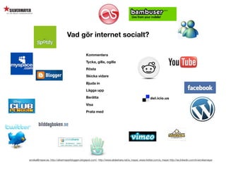 Vad gör internet socialt?

                                               Kommentera

                                               Tycka, gilla, ogilla

                                               Rösta

                                               Skicka vidare

                                               Bjuda in

                                               Lägga upp

                                               Berätta

                                               Visa

                                               Prata med




annika@mayer.se. http://silvermayerbloggen.blogspot.com/, http://www.slideshare.net/a_mayer, www.twitter.com/a_mayer http://se.linkedin.com/in/annikamayer
 
