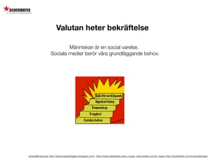 Valutan heter bekräftelse

                           Människan är en social varelse.
                   Sociala medier berör våra grundläggande behov.




annika@mayer.se. http://silvermayerbloggen.blogspot.com/, http://www.slideshare.net/a_mayer, www.twitter.com/a_mayer http://se.linkedin.com/in/annikamayer
 