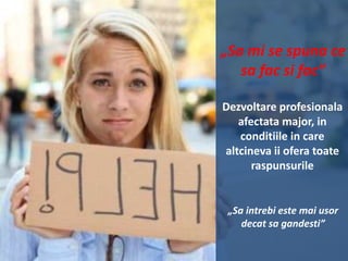 „Sa mi se spuna ce
sa fac si fac”
Dezvoltare profesionala
afectata major, in
conditiile in care
altcineva ii ofera toate
raspunsurile

„Sa intrebi este mai usor
decat sa gandesti”

 