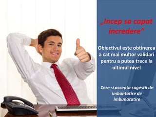 „Incep sa capat
incredere”
Obiectivul este obtinerea
a cat mai multor validari
pentru a putea trece la
ultimul nivel

Cere si accepta sugestii de
imbuntatire de
imbunatatire

 