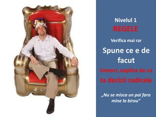 Nivelul 1

REGELE
Verifica mai rar

Spune ce e de
facut
Uneori, explica de ce

Ia decizii radicale
„Nu se misca un pai fara
mine la birou”

 