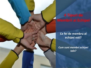 4 Tipuri de
Membrii ai Echipei
Ce fel de membru al
echipei esti?
Cum sunt membri echipei
tale?

 