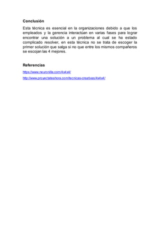 Conclusión
Esta técnica es esencial en la organizaciones debido a que los
empleados y la gerencia interactúan en varias fases para lograr
encontrar una solución a un problema al cual se ha estado
complicado resolver, en esta técnica no se trata de escoger la
primer solución que salga si no que entre los mismos compañeros
se escojan las 4 mejores.
Referencias
https://www.neuronilla.com/4x4x4/
http://www.proyectateahora.com/tecnicas-creativas/4x4x4/
 