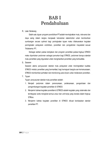 100 | P a g e
R. Latar Belakang
Salah satu tujuan program pendidikan PTadalah meningkatkan mutu, relevansi dan
daya saing dalam rangka menjawab kebutuhan stakeholder untuk memberikan
sumbangan secara optimal bagi peningkatan tujuan maka dilaksanakan kegiatan
peningkatan pelayanan endidikan, penelitian dan pengabdian mayarakat sesuai
Tridaharma PT.
Sebagai arahan padaa kebijakan dan program penelitian padaa lingkup STIKES
maka diperlukan pedoman sebagai penuntun bagi STIKES, pedoman berupa standar
mutu penelitian yang digunakan untuk menghasilkan penelitian yang berkualitas.
S. Sasaran
Sasaran utama penyusunan standar mutu pelayanan untuk meningkatkan kualitas
STIKES melalui penelitian yang bermanfaat, bagi kemajuan bangda san kemanusiaaan.
STIKES memberikan perhatian dan mendorong para dosen untuk melakukan penelitian.
T. Tujuan
Tujuan penyusunan standar mutu penelitian adalah:
1. Menjadi pedoman dalam perencanaan, pelaksanaan, pengelolaan dan
pengembangan kegiatan penelitian di STIKES
2. Menjamin bahwa kegiatan penelitian di STIKES adalah kegiatan yang sistematis dan
terintegrasi serta mengikat semua unsur dan unit kerja yang berada dalam lingkup
STIKes
3. Menjamin bahwa kegiatan penelitian di STIKES dibuat berdasakan standar
penelitian PT.
BAB I
Pendahuluan
 