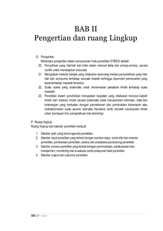 101 | P a g e
O. Pengertian
Beberapa pengertian dalam penyusunan mutu penelitian STIKES adalah:
20. Penyidikan yang hati-hati dan kritis dalam mencari fakta dan prinsip-prinsip, secara
cerdik untuk menetapkan ssesuatu
21. Merupakan metode belajar yang dilakukan seeorang melalui penyelidikan yang hati-
hati dan sempurna terhadap sesuatu maslah sehingga diperoleh pemecahan yang
tepat terhadap masalah tersebut.
22. Suatu usaha yang sistematis untuk menemukan jawaaban ilmiah terhadap suatu
masalah
23. Penelitian dalam pendidikan merupakan kegiatan yang dilakukan menurut kaidah
ilmiah dan metode ilmiah secara sistematis untuk memperoleh informasi, data dan
keterangan yang berkaitan dengan pemahaman dan pembuktian kebenaran atau
ketidakbenaran suatu asumsi dan/atau hipotesis serta menarik kesimpulan ilmiah
untuk kemajuan ilmu pengetahuan dan teknologi
P. Ruang lingkup
Ruang lingkup dan standar penelitian meliputi:
1. Standar arah yang berisi agenda penelitian
2. Standar input penelitian yang terkait dengan sumber daya, kode etik dan metode
penelitian, pendanaan penelitian, sarana dan prasarana pendukung penelitian
3. Standar proses penelitian yang terkaitdengan perencanaan, pelaksanaan dan
manajemen, monitoring dan evaaluasi serta pelaporan hasil penelitian
4. Standar output dan outcome penelitian
BAB II
Pengertian dan ruang Lingkup
 