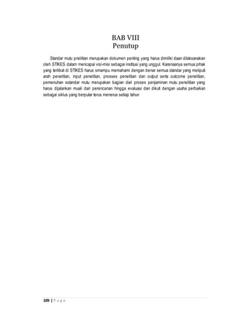 109 | P a g e
Standar mutu pnelitian merupakan dokumen penting yang harus dimiliki daan dilaksanakan
oleh STIKES dalam mencapai visi-misi sebagai institusi yang unggul. Karenaanya semua pihak
yang terlibat di STIKES harus smampu memahami dengan benar semua standar yang meliputi
arah penelitian, input penelitian, prosses penelitian dan output serta outcome penelitian,
pemenuhan sstandar mutu merupakan bagian dari proses penjaminan mutu penelitian yang
harus dijalankan muali dari perencanan hingga evaluasi dan dikuti dengan usaha perbaikan
sebagai siklus yang berputar terus menerus setiap tahun
BAB VIII
Penutup
 