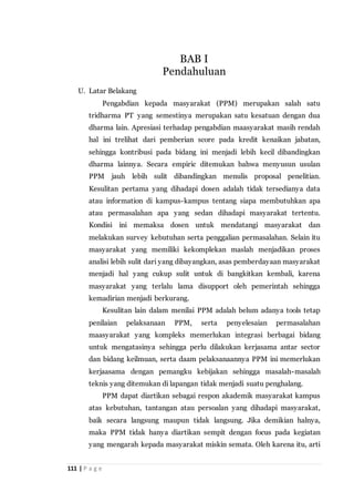 111 | P a g e
U. Latar Belakang
Pengabdian kepada masyarakat (PPM) merupakan salah satu
tridharma PT yang semestinya merupakan satu kesatuan dengan dua
dharma lain. Apresiasi terhadap pengabdian maasyarakat masih rendah
hal ini trelihat dari pemberian score pada kredit kenaikan jabatan,
sehingga kontribusi pada bidang ini menjadi lebih kecil dibandingkan
dharma lainnya. Secara empiric ditemukan bahwa menyusun usulan
PPM jauh lebih sulit dibandingkan menulis proposal penelitian.
Kesulitan pertama yang dihadapi dosen adalah tidak tersedianya data
atau information di kampus-kampus tentang siapa membutuhkan apa
atau permasalahan apa yang sedan dihadapi masyarakat tertentu.
Kondisi ini memaksa dosen untuk mendatangi masyarakat dan
melakukan survey kebutuhan serta penggalian permasalahan. Selain itu
masyarakat yang memiliki kekomplekan maslah menjadikan proses
analisi lebih sulit dari yang dibayangkan, asas pemberdayaan masyarakat
menjadi hal yang cukup sulit untuk di bangkitkan kembali, karena
masyarakat yang terlalu lama disupport oleh pemerintah sehingga
kemadirian menjadi berkurang.
Kesulitan lain dalam menilai PPM adalah belum adanya tools tetap
penilaian pelaksanaan PPM, serta penyelesaian permasalahan
maasyarakat yang kompleks memerlukan integrasi berbagai bidang
untuk mengatasinya sehingga perlu dilakukan kerjasama antar sector
dan bidang keilmuan, serta daam pelaksanaannya PPM ini memerlukan
kerjaasama dengan pemangku kebijakan sehingga masalah-masalah
teknis yang ditemukan di lapangan tidak menjadi suatu penghalang.
PPM dapat diartikan sebagai respon akademik masyarakat kampus
atas kebutuhan, tantangan atau persoalan yang dihadapi masyarakat,
baik secara langsung maupun tidak langsung. Jika demikian halnya,
maka PPM tidak hanya diartikan sempit dengan focus pada kegiatan
yang mengarah kepada masyarakat miskin semata. Oleh karena itu, arti
BAB I
Pendahuluan
 
