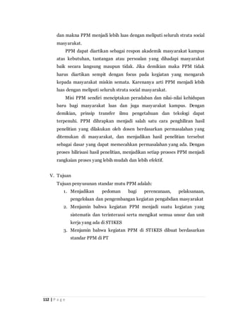112 | P a g e
dan makna PPM menjadi lebih luas dengan meliputi seluruh strata social
masyarakat.
PPM dapat diartikan sebagai respon akademik masyarakat kampus
atas kebutuhan, tantangan atau persoalan yang dihadapi masyarakat
baik secara langsung maupun tidak. Jika demikian maka PPM tidak
harus diartikan sempit dengan focus pada kegiatan yang mengarah
kepada masyarakat miskin semata. Karenanya arti PPM menjadi lebih
luas dengan meliputi seluruh strata social masyarakat.
Misi PPM sendiri menciptakan peradaban dan nilai-nilai kehidupan
baru bagi masyarakat luas dan juga masyarakat kampus. Dengan
demikian, prinsip transfer ilmu pengetahuan dan tekologi dapat
terpenuhi. PPM dihrapkan menjadi salah satu cara penghiliran hasil
penelitian yang dilakukan oleh dosen berdasarkan permasalahan yang
ditemukan di masyarakat, dan menjadikan hasil penelitian tersebut
sebagai dasar yang dapat memecahkan permasalahan yang ada. Dengan
proses hilirisasi hasil penelitian, menjadikan setiap prosses PPM menjadi
rangkaian proses yang lebih mudah dan lebih efektif.
V. Tujuan
Tujuan penyusunan standar mutu PPM adalah:
1. Menjadikan pedoman bagi perencanaan, pelaksanaan,
pengelolaan dan pengembangan kegiatan pengabdian masyarakat
2. Menjamin bahwa kegiatan PPM menjadi suatu kegiatan yang
sistematis dan terinterassi serta mengikat semua unsur dan unit
kerja yang ada di STIKES
3. Menjamin bahwa kegiatan PPM di STIKES dibuat berdasarkan
standar PPM di PT
 
