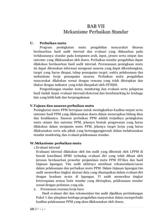 121 | P a g e
U. Perbaikan mutu
Program peningkatan mutu pengabdian masyarakat disusun
berdasarkan hasil audit internal dan evaluasi yang didasarkan pada
terlaksananya standar pada komponen arah, input, proses serta output dan
outcome yang dilaksanakan oleh dosen. Perbaikan standar pengabdian dapat
dilakukan berdasarkan hasil audit internal. Perencanaan peningkaan mutu
ini dapat ditemukan informasi mengenai sasarna yang dapat dikembangkan,
target yang harus dicapai, tahap pencapaian target, waktu pelaksanaan dan
mekanisme kerja pencapaian sasaran. Perbaikan mutu pengabdian
masyarakat dilakukan sesuai dengan rencana yang telah ditetapkan dan
diukur dengan indicator yang telah disepakati oleh STIKES.
Pengembangan standar mutu, monitoring dan evaluasi serta pelaporan
hasil tindak lanjut evaluasi internal/eksternal dan benchmarking ke lembaga
lain yang lebih baik dan berpengalaman
V.Tujuan dan sasaran perbaikan mutu
Peningkatan mutu PPM bertujuan untuk meningkatkan kualitas output serta
outcome hasil PPM yang dilaksanakan dosen dalam menerapkan bidang ilmu
dan keahliannya. Sasaran perbaikan PPM adalah terjadinya peningkatan
mutu output dan outcome PPM, jelasnya bentuk pengawasan yang harus
dilakukan dalam menjamin mutu PPM, jelasnya target kerja yang harus
dilaksanakan serta ada pihak yang bertanggungjawaab dalam melaksanakan
standar monitoring dan evalaasi pelaksanaan standar.
W.Mekanisme perbaikan mutu
1.Evaluasi internal
Evaluaasi internal dilakukan oleh tim audit yang dibentuk oleh LPPM di
bawah koordinasi SPMI terhadap evaluasi diri yang telah dibuat oleh
jurusan berdasarkan prosedur penjaminan mutu PPM STIKes dan hasil
tinjauan lapangan. Tim audit akhirnya membuat rekomendassi/saran
dalam pelaksanaan dan perbaikan mutu PPM. Dalam tinjauan lapangan tim
audit memeriksa tingkat akurasi data yang disampaikan dalam evaluasi diri
dengan keadaan nyata di lapangan. Ti audit memeriksa tingkat
ketercapaian semua butir standar yang ditetapkan, pelaksanaan standar
sesuai dengan pedoman yang ada.
2. Perumusan rencana kerja baru
Hasil evaluasi diri dan rekomendasi tim audit dijadikan pertimbangan
Puket I dan pimpinan lembaga pengabdian masyarakat dalam memperbaiki
kualitas pelaksanaan PPM yang akan dilaksanakan oleh dosen.
BAB VII
Mekanisme Perbaikan Standar
 