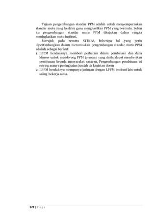 122 | P a g e
Tujuan pengembangan standar PPM adalah untuk menyempurnakan
standar mutu yang berlaku guna menghasilkan PPM yang bermutu. Selain
itu pengembangan standar mutu PPM ditujukan dalam rangka
meningkatkan mutu institusi.
Merujuk pada renstra STIKES, beberapa hal yang perlu
dipertimbangkan dalam merumuskan pengembangan standar mutu PPM
adallah sebagai berikut:
1. LPPM hendaaknya memberi perhatian dalam pembinaan dan dana
khusus untuk mendorong PPM jurusaan yang dinilai dapat memberikan
pembinaan kepada masyarakat sasaran. Pengembangan pembinaan ini
seiring asanya peningkatan jumlah da kegiatan dosen
2. LPPM hendaknya mempunya jaringan dengan LPPM institusi lain untuk
saling bekerja sama.
 