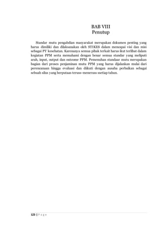 123 | P a g e
Standar mutu pengabdian masyarakat merupakan dokumen penting yang
harus dimiliki dan dilaksanakan oleh STIKES dalam mencapai visi dan misi
sebagai PT kesehatan. Karenanya semua pihak terkait harus ikut terlibat dalam
kegiatan PPM serta memahami dengan benar semua standar yang meliputi
arah, input, output dan outcome PPM. Pemenuhan standaar mutu merupakan
bagian dari proses penjaminan mutu PPM yang harus dijalankan mulai dari
perencanaan hingga evaluasi dan diikuti dengan ausaha perbaikan sebagai
sebuah silus yang berputaas teruss-meneruss ssetiap tahun.
BAB VIII
Penutup
 