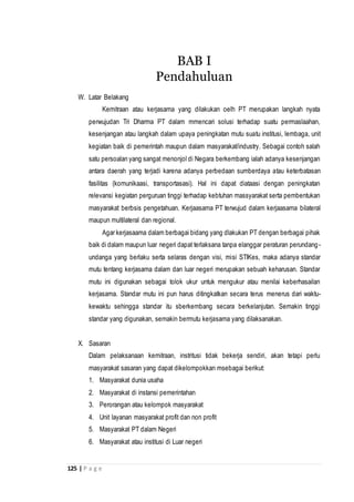 125 | P a g e
W. Latar Belakang
Kemitraan atau kerjasama yang dilakukan oelh PT merupakan langkah nyata
perwujudan Tri Dharma PT dalam mmencari solusi terhadap suatu permaslaahan,
kesenjangan atau langkah dalam upaya peningkatan mutu suatu institusi, lembaga, unit
kegiatan baik di pemerintah maupun dalam masyarakat/industry. Sebagai contoh salah
satu persoalan yang sangat menonjol di Negara berkembang ialah adanya kesenjangan
antara daerah yang terjadi karena adanya perbedaan sumberdaya atau keterbatasan
fasilitas (komunikaasi, transportasasi). Hal ini dapat diataasi dengan peningkatan
relevansi kegiatan perguruan tinggi terhadap kebtuhan massyarakat serta pembentukan
masyarakat berbsis pengetahuan. Kerjaasama PT terwujud dalam kerjaasama bilateral
maupun multilateral dan regional.
Agar kerjasaama dalam berbagai bidang yang dlakukan PT dengan berbagai pihak
baik di dalam maupun luar negeri dapat terlaksana tanpa elanggar peraturan perundang-
undanga yang berlaku serta selaras dengan visi, misi STIKes, maka adanya standar
mutu tentang kerjasama dalam dan luar negeri merupakan sebuah keharusan. Standar
mutu ini digunakan sebagai tolok ukur untuk mengukur atau menilai keberhasailan
kerjasama. Standar mutu ini pun harus ditingkatkan secara terus menerus dari waktu-
kewaktu sehingga standar itu sberkembang secara berkelanjutan. Semakin tinggi
standar yang digunakan, semakin bermutu kerjasama yang dilaksanakan.
X. Sasaran
Dalam pelaksanaan kemitraan, instritusi tidak bekerja sendiri, akan tetapi perlu
masyarakat sasaran yang dapat dikelompokkan msebagai berikut:
1. Masyarakat dunia usaha
2. Masyarakat di instansi pemerintahan
3. Perorangan atau kelompok masyarakat
4. Unit layanan masyarakat profit dan non profit
5. Masyarakat PT dalam Negeri
6. Masyarakat atau institusi di Luar negeri
BAB I
Pendahuluan
 