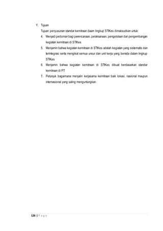 126 | P a g e
Y. Tujuan
Tujuan penyusunan standar kemitraan daam lingkup STIKes dimaksudkan untuk:
4. Menjadi pedoman bagi perencanaan, pelaksanaan, pengelolaan dan pengembangan
kegiatan kemitraan di STIKes
5. Menjamin bahwa kegiatan kemitraan di STIKes adalah kegiatan yang sistematis dan
terintegrasi serta mengikat semua unsur dan unit kerja yang berada dalam lingkup
STIKes
6. Menjamin bahwa kegiatan kemitraan di STIKes dibuat berdasarkan standar
kemitraan di PT
7. Petunjuk bagaimana menjalin kerjasama kemitraan baik lokasi, nasional maupun
internasional yang saling menguntungkan
 