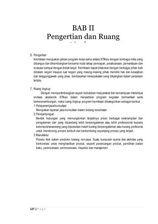 127 | P a g e
S. Pengertian
Kemitraan merupakan jalinan program kerja sama antara STIKes dengan lembaga mitra yang
dibangun dan dikembangkan bersama mulai tahap persiapan, pelaksanaan, pemantauan dan
evaluasi sampai dengan tindak lanjut. Kemitraan dapat dilakukan dengan berbagai pihak baik
didalam negeri maupun luar negeri yang masing-masing pihak memiliki hak dan kewajiban
dan tanggungjawab yang jelas, berdasarkan kesepakatan yang dituangkan dalam perjanjian
tertulis.
T. Ruang lingkup
Dengan mempertimbangkan aspek kebutuhan masyarakat dan kemampuan intelektual
sivitaas akademik STIkes dalam menjadikan program kegiatan bermanfaat serta
berkesinambungan, maka ruang lingkup program kemitraan dikategorikan sebagai berikut:
1.Pelayanan/jasa/konsultasi
Merupakan layanan jasa konsultasi dalam bidang kesehatan
2.Pendampingan
Bentuk hubungan yang memungkinkan terjadinya prses berbagai keterampilan dan
pengalaman dari yang dipandang lebih berpengalaman atau lebih professional kepada
kelompok/seseorang yang diposisikan masih kurang berpengalaman atau kurang profeional
untuk mendorong proses tumbuh dan berkembang sepanjang proses yang terjadi.
3.Manufaktur
Proses fisik dalam produksi barang non-jasa. Suatu kumpulan operai dan aktivitas yang
berkorelasi untuk menghasilkan produk, seperti perancangan produk, pemilihan bahan
baku, perencanaan, pemrosesaan, inspeksi dan manajemen
BAB II
Pengertian dan Ruang
Lingkup
 