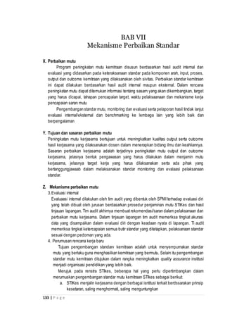 133 | P a g e
X. Perbaikan mutu
Program peningkatan mutu kemitraan disusun berdasarkan hasil audit internal dan
evaluasi yang didasarkan pada keteraksanaan standar pada komponen arah, input, proses,
output dan outcome kemitraan yang dilaksanakan oleh sivitas. Perbaikan standar kemitraan
ini dapat dilakukan berdasarkan hasil audit internal maupun eksternal. Dalam rencana
peningkatan mutu dapat ditemukan informasi tentang sasarn yang akan dikembangkan, target
yang harus dicapai, tahapan pencapaian target, waktu pelaksaanaan dan mekanisme kerja
pencapaian saran mutu
Pengembangan standar mutu, monitoring dan evaluasi serta pelaporan hasil tindak lanjut
evaluasi internal/eksternal dan benchmarking ke lembaga lain yang lebih baik dan
berpengalaman
Y. Tujuan dan sasaran perbaikan mutu
Peningkatan mutu kerjasama bertujuan untuk meningkatkan kualitas output serta outcome
hasil kerjasama yang dilaksanakan dosen dalam menerapkan bidang ilmu dan keahliannya.
Sasaran perbaikan kerjasama adalah terjadinya peningkatan mutu output dan outcome
kerjasama, jelasnya bentuk pengawasan yang harus dilakukan dalam menjamin mutu
kerjasama, jelasnya target kerja yang harus dilaksanakan serta ada pihak yang
bertanggungjawaab dalam melaksanakan standar monitoring dan evalaasi pelaksanaan
standar.
Z. Mekanisme perbaikan mutu
3.Evaluasi internal
Evaluaasi internal dilakukan oleh tim audit yang dibentuk oleh SPMI terhadap evaluasi diri
yang telah dibuat oleh jurusan berdasarkan prosedur penjaminan mutu STIKes dan hasil
tinjauan lapangan. Tim audit akhirnya membuatrekomendasi/saran dalam pelaksanaan dan
perbaikan mutu kerjasama. Dalam tinjauan lapangan tim audit memeriksa tingkat akurasi
data yang disampaikan dalam evaluasi diri dengan keadaan nyata di lapangan. Ti audit
memeriksa tingkat ketercapaian semua butir standar yang ditetapkan, pelaksanaan standar
sesuai dengan pedoman yang ada.
4. Perumusan rencana kerja baru
Tujuan pengembangan standarv kemitraan adalah untuk menyempurnakan standar
mutu yang berlaku guna menghasilkan kemitraan yang bermutu. Selain itu pengembangan
standar mutu kemitraan ditujukan dalam rangka meningkatkan quality assurance institusi
menjadi organisasi pendidikan yang lebih baik.
Merujuk pada renstra STIkes, beberapa hal yang perlu dipertimbangkan dalam
merumuskan pengembangan standar mutu kemitraan STIkes sebagai berikut:
a. STIKes menjalin kerjasama dengan berbagai isntitusi terkait berdssarakan prinsip
kesetaran, saling menghormati, saling menguntungkan
BAB VII
Mekanisme Perbaikan Standar
 
