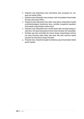 134 | P a g e
b. Kerjasama yang dilaksanakan harus berkontribusi pada pencapaian visi, misi,
tujuan dan sasaran STIkes
c. Kerjasama yang dilaksanakan harus bertujuan untuk meningkatkan kinerja kualitas
dan daya saing lulusan STIkes
d. Kerjasasma yang dilaksanakan harus dalam ruang lingkup pelaksanakan kegiatan
pendidikan/pengajaran (kuliah/dosen tamu), penelitian, pengabdian masyarakat,
serta kegiatan pengembangan isntitusi lainnya
e. Kerjasama yang dilaksanakan harus memiliki jangka waktu sekurang-kurangnya 1
(satu) tahun dan dapat diperpanjang kembali sesuai kebutuhan dan kesepakatan
f. Kemitraan juga harus bermanfaat dan relevan dengan pengembangan keilmuan
dan saling medukung antara institusi daan pihak mitra untuk memenuhi standar
kegunaan dan relevansinya dengan kebutuhan
g. Pengelola harus melaporkan kegiatan kemitraannya yang termuat daalam standar
laporan kegiatan
 