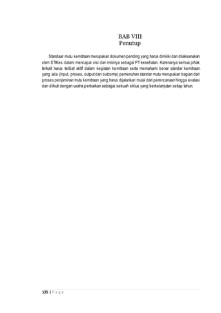 135 | P a g e
Standaar mutu kemitraan merupakan dokumen pending yang harus dimiliki dan dilaksanakan
oleh STIKes dalam mencapai visi dan misinya sebagai PT kesehatan. Karenanya semua pihak
terkait harus telibat aktif dalam kegiatan kemitraan serta memahami benar standar kemitraan
yang ada (input, proses, output dan outcome) pemenuhan standar mutu merupakan bagian dari
proses penjaminan mutu kemitraan yang harus dijalankan mulai dari perencanaan hingga evalasi
dan diikuti dengan usaha perbaikan sebagai sebuah siklus yang berkelanjutan setiap tahun.
BAB VIII
Penutup
 