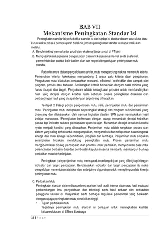 16 | P a g e
BAB VII
Mekanisme Peningkatan Standar Isi
Peningkatan standar isi perlu ketika standar isi dari setiap isi standar dalam satu siklus atau
kurun waktu proses pembelajaran berakhir, proses peningkatan standar isi dapat dilakukan
melalui:
A. Berchmarking internal antar prodi dan eksternal (antar prodi di PTlain)
B. Mengusahakan kerjasama dengan prodi daan unit kerjasama internal serta eksternal,
pemerintah dan swatsa baik daalam dan luar negeri dengan tujuan peningkatan mutu
standar.
Pada dasarnya dalam pengelolaan standar, mutu mengandung makna memenuhi krieria.
Pemenuhan kriteria hakekatnya mengandung 2 unsur yaitu kriteria daan pengukuran.
Pengukuran mutu dilakukan berdasarkan relevansi, efisiensi, keefektifan dan dampak dari
program, proses atau tindakan. Sedaangkan kriteria berkenaan dengan batas minimal yang
harus dicapai atau target. Pengukuran adalah serangkaian prosses untuk membandingkan
hasil yang dicapai dengan kondisi nyata sebelum proses peningkatan dilakukan dan
perbandingan hasil yang dicapai dengan target yang diharapkan.
Terdapat 2 trategi pokok pengelolaan mutu, yaitu peningkatan mutu dan penjaminan
mutu. Peningkatan mutu merupakan seperangkat strategi dan program terkoordinaai yang
dirancang dan dilaksanakan oleh semua tingkatan daalam SPN guna meningkatkan hasil
belajar mahasiswa. Peningkatan berkenaan dengan upaya menambah derajat kebaikan
padaa tiap indicator sukses pencapaian tujuan belajar. Menambah derajat kebaikan kondisi
nyata menjadi kondisi yang diharapkan. Penjaminan mutu adalah rangkaian proses dan
sistem yang saling terkait untuk mengumpulkan, menganalisis dan melaporkan data mengenai
kinerja dan mutu tenaga kependidikan, program dan lembaga. Penjaminan mutu erupakan
serangkaian tindakan mendukung peningkatan mutu. Proses penjaminan mutu
mengidentifikasi bidang pencapaian dan prioritas untuk perbaikan, menyediakan data untuk
perencanaan berbasis data dan pembuatan keputusan serta membantu membangun budaya
perbaikan mutu berkelanjutan.
Peningkatan dan penjaminan mutu mensyaratkan adanya tujuan yang dilengkapi dengan
indicator dan target pencapaian. Berdaasarkan indicator dan target pencapaian itu maka
pengelolaan menentukan alat ukur dan selanjutnya digunakan untuk menghimpun data kinerja
peningkatan mutu.
C. Perbaikan Mutu
Peningkatan standar sistem disusun berdasarkan hasil audit internal daan atau hasil evaluasi
perkembangan ilmu pengetahuan dan teknologi serta hasil tuntutan dan kebutuhan
pengguna lulusan di masyarakat, serta berbagai regulasai pemerintah yang berkaitan
dengan upaya peningkatan mutu pendidikan tinggi.
1. Tujuan perbaikan mutu
Terjadinya peningkatan mutu standar isi bertujuan untuk meningkatkan kualitas
keluaran/lulusan di STIkes Surabaya
 