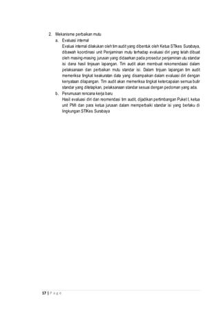 17 | P a g e
2. Mekanisme perbaikan mutu
a. Evaluasi internal
Evaluai internal dilakukan oleh tim audit yang dibentuk oleh Ketua STIkes Surabaya,
dibawah koordinasi unit Penjaminan mutu terhadap evaluasi diri yang telah dibuat
oleh masing-masing jurusan yang didaarkan pada prosedur penjaminan utu standar
isi dana hasil tinjauan lapangan. Tim audit akan membuat rekomendaasi dalam
pelaksanaan dan perbaikan mutu standar isi. Dalam tinjuan lapangan tim audit
memeriksa tingkat keakuratan data yang disampaikan dalam evaluasi diri dengan
kenyataan dilapangan. Tim audit akan memeriksa tingkat ketercapaian semua butir
standar yang ditetapkan, pelaksanaan standar sesuai dengan pedoman yang ada.
b. Perumusan rencana kerja baru
Hasil evaluasi diri dan reomendasi tim audit, dijadikan pertimbangan Puket I, ketua
unit PMI dan para ketua jurusan dalam memperbaiki standar isi yang berlaku di
lingkungan STIKes Surabaya
 