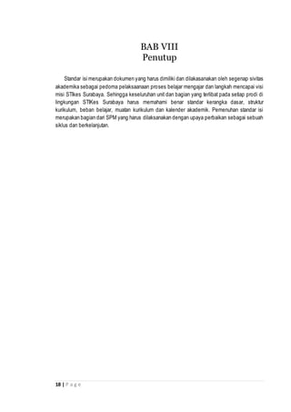 18 | P a g e
BAB VIII
Penutup
Standar isi merupakan dokumen yang harus dimiliki dan dilakasanakan oleh segenap sivitas
akademika sebagai pedoma pelaksaanaan proses belajar mengajar dan langkah mencapai visi
misi STIkes Surabaya. Sehingga keseluruhan unit dan bagian yang terlibat pada setiap prodi di
lingkungan STIKes Surabaya harus memahami benar standar kerangka dasar, struktur
kurikulum, beban belajar, muatan kurikulum dan kalender akademik. Pemenuhan standar isi
merupakan bagian dari SPM yang harus dilaksanakan dengan upaya perbaikan sebagai sebuah
siklus dan berkelanjutan.
 