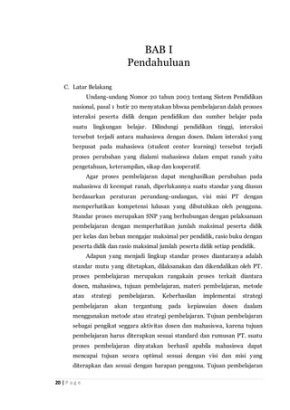 20 | P a g e
C. Latar Belakang
Undang-undang Nomor 20 tahun 2003 tentang Sistem Pendidikan
nasional, pasal 1 butir 20 menyatakan bhwaa pembelajaran dalah prosses
interaksi peserta didik dengan pendidikan dan sumber belajar pada
suatu lingkungan belajar. Dilindungi pendidikan tinggi, interaksi
tersebut terjadi antara mahasiswa dengan dosen. Dalam interaksi yang
berpusat pada mahasiswa (student center learning) tersebut terjadi
proses perubahan yang dialami mahasiswa dalam empat ranah yaitu
pengetahuan, keterampilan, sikap dan kooperatif.
Agar proses pembelajaran dapat menghasilkan perubahan pada
mahasiswa di keempat ranah, diperlukannya suatu standar yang diusun
berdasarkan peraturan perundang-undangan, visi misi PT dengan
memperhatikan kompetensi lulusan yang dibutuhkan oleh pengguna.
Standar proses merupakan SNP yang berhubungan dengan pelaksanaan
pembelajaran dengan memperhatikan jumlah maksimal peserta didik
per kelas dan beban mengajar maksimal per pendidik, rasio buku dengan
peserta didik dan rasio maksimal jumlah peserta didik setiap pendidik.
Adapun yang menjadi lingkup standar proses diantaranya adalah
standar mutu yang ditetapkan, dilaksanakan dan dikendalikan oleh PT.
proses pembelajaran merupakan rangakain proses terkait diantara
dosen, mahasiswa, tujuan pembelajaran, materi pembelajaran, metode
atau strategi pembelajaran. Keberhasilan implementai strategi
pembelajaran akan tergantung pada kepiawaian dosen daalam
menggunakan metode atau strategi pembelajaran. Tujuan pembelajaran
sebagai pengikat seggara aktivitas dosen dan mahasiswa, karena tujuan
pembelajaran harus diterapkan sesuai standard dan rumusan PT. suatu
proses pembelajaran dinyatakan berhasil apabila mahasiswa dapat
mencapai tujuan secara optimal sesuai dengan visi dan misi yang
diterapkan dan sesuai dengan harapan pengguna. Tujuan pembelajaran
BAB I
Pendahuluan
 