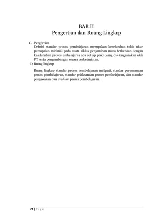 22 | P a g e
C. Pengertian
Definisi standar proses pembelajaran merupakan keseluruhan tolok ukur
pencapaian minimal pada suatu siklus penjaminan mutu berkenaan dengan
keseluruhan proses embelajaran ada setiap prodi yang diselenggarakan oleh
PT serta pengembangan secara berkelanjutan.
D. Ruang lingkup
Ruang lingkup standar proses pembelajaran meliputi, standar perencanaan
proses pembelajaran, standar pelaksanaan proses pembelajaran, dan standar
pengawasan dan evaluasi proses pembelajaran.
BAB II
Pengertian dan Ruang Lingkup
 