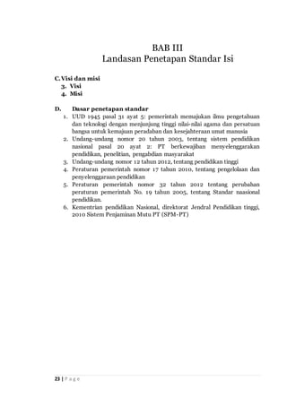 23 | P a g e
C.Visi dan misi
3. Visi
4. Misi
D. Dasar penetapan standar
1. UUD 1945 pasal 31 ayat 5: pemerintah memajukan ilmu pengetahuan
dan teknologi dengan menjunjung tinggi nilai-nilai agama dan persatuan
bangsa untuk kemajuan peradaban dan kesejahteraan umat manusia
2. Undang-undang nomor 20 tahun 2003, tentang sistem pendidikan
nasional pasal 20 ayat 2: PT berkewajiban menyelenggarakan
pendidikan, penelitian, pengabdian masyarakat
3. Undang-undang nomor 12 tahun 2012, tentang pendidikan tinggi
4. Peraturan pemerintah nomor 17 tahun 2010, tentang pengelolaan dan
penyelenggaraan pendidikan
5. Peraturan pemerintah nomor 32 tahun 2012 tentang perubahan
peraturan pemerintah No. 19 tahun 2005, tentang Standar naasional
pendidikan.
6. Kementrian pendidikan Nasional, direktorat Jendral Pendidikan tinggi,
2010 Sistem Penjaminan Mutu PT (SPM-PT)
BAB III
Landasan Penetapan Standar Isi
 