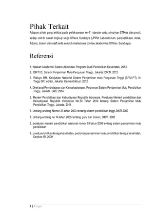 3 | P a g e
Pihak Terkait
Adapun pihak yang terlibat pada pelaksanaan ke-11 standar yaitu: pimpinan STIKes dan prodi,
setiap unit di bawah lingkup kerja STIkes Surabaya (LPPM, Laboratorium, perpustakaan, Adak,
Adum), dosen dan staff serta seluruh mahasiswa (civitas akademika STIKes Surabaya).
Referensi
1. Naskah Akademik Sistem Akreditasi Program Studi Pendidikan Kesehatan, 2013.
2. DIKTI D. Sistem Penjaminan Mutu Perguruan Tinggi. Jakarta: DIKTI. 2012
3. Waluyo BM. Kebijakan Nasional Sistem Penjaminan mutu Perguruan Tinggi (SPM-PT). In:
Tinggi DP, editor. Jakarta: Kemendikbud; 2012.
4. Direktorat Pembelajaran dan Kemahasiswaan. Pedoman Sistem Penjaminan Mutu Pendidikan
Tinggi. Jakarta. Dikti; 2014
5. Menteri Pendidikan dan Kebudayaan Republik Indonesia. Peraturan Menteri pendidikan dan
Kebudayaan Republik Indonesia No.50 Tahun 2014 tentang Sistem Penjaminan Mutu
Pendidikan Tinggi. Jakarta. 2014
6. Undang-undang Nomor 23 tahun 2003 tentang sistem pendidikan tinggi.DIKTI.2003
7. Undang-undang no 14 tahun 2005 tentang guru dan dosen, DIKTI. 2005
8. peraturan menteri pendidikan nasional nomor 63 tahun 2009 tentang sistem penjaminan mutu
pendidikan
9. pusatpendidikan tenaga kesehatan, pedoman penjaminan mutu pendidikan tenaga kesehatan,
Depkes RI, 2009
 