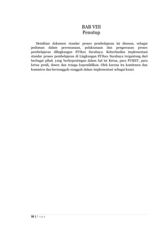 33 | P a g e
Demikian dokumen standar proses pembelajaran ini disusun, sebagai
pedoman dalam perencanaan, pelaksanaan dan pengawasan proses
pembelajaran dilingkungan STIkes Surabaya. Keberhasilan implementasi
standar proses pembelajaran di Lingkungan STIkes Surabaya tergantung dari
berbagai pihak yang berkepentingan dalam hal ini Ketua, para PUKET, para
ketua prodi, dosen dan tenaga kependidikan. Oleh karena itu komitmen dan
konsisten dan bersungguh-sungguh dalam implementasi sebagai kunci.
BAB VIII
Penutup
 