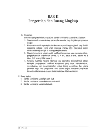 37 | P a g e
E. Pengertian
Beberapa pengertiandalam penyusunan standar kompetensi lulusan STIKES adalah:
1. Standar adalah rumusan tentang penampilan atau nilai yang diinginkan yang mampu
dicapai
2. Kompetensi adalah seperangkattindakan cerdas penuh tanggungjawab yang dimiliki
seseorang sebagai syarat untuk dianggap mampu oleh masyarakat dalam
melaksanakan tugas-tugas di bidang pekerjaan tertentu
3. Standar kompetensi lulusan adalah kualifikasi kemampuan yang mencakup sikap,
pengetahuan dan keterampilan (UU no. 12 th 2012 pasal 29 ayat 2 dan PP no. 8
tahun 2012 tentang KKNI, pasal 5)
4. Kerangka kualifikasi nasional Indonesia yang selanjutnya disingkat KKNI adalah
kerangka penjenjangan kualifikasi kompetensi yang dapat menyandingkan,
menyetarakan, dan mengintegrasikan antara bidang pendidikan dan bidang
pelatihan kerja serta pengalaman kerja dalam rangka pemberian pengakuan
kompetensi kerja sesuai dengan struktur pekerjaan diberbagai sector
F. Ruang lingkup
1. Standar kompetensi lulusan program studi
2. Standar kompetensi lulusan kelompok mata kuliah
3. Standar kompetensi lulusan mata kuliah
BAB II
Pengertian dan Ruang Lingkup
 