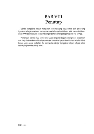 44 | P a g e
Standar kompetensi lulusan merupakan pedoman yang harus dimiliki oleh prodi yang
digunakan sebagai acua dalam menetapkan standar kompetensi lulusan, untuk menjamin lulusan
sesuai KKNI dan kebutuhan pengguna dengan berlandaskan pada pencapaian visi STIKES.
Pemenuhan standar mutu kompetensi lulusan erupakan bagian dalam proses penjaminan
mutu yang dilaksanakan mulai dari perencanaan sampai dengan evaluasi. Proses tersebut diikuti
dengan upaya-upaya perbaikan dan peningkatan standar kompetensi lulusan sebagai siklus
standar yang berulang setiap tahun.
BAB VIII
Penutup
 