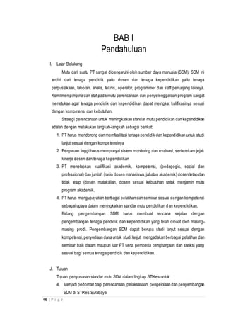 46 | P a g e
BAB I
Pendahuluan
I. Latar Belakang
Mutu dari suatu PT sangat dipengaruhi oleh sumber daya manusia (SDM). SDM ini
terdiri dari tenaga pendidik yaitu dosen dan tenaga kependidikan yaitu tenaga
perpustakaan, laboran, analis, teknis, operator, programmer dan staff penunjang lainnya.
Komitmen pimpina dan staf pada mutu perencanaan dan penyelenggaraan program sangat
menetukan agar tenaga pendidik dan kependidikan dapat meingkat kulifikasinya sesuai
dengan kompetensi dan kebutuhan.
Strategi perencanaan untuk meningkatkan standar mutu pendidikan dan kependidikan
adalah dengan melakukan langkah-langkah sebagai berikut:
1. PT harus mendorong dan memfasilitasi tenaga pendidik dan kependidikan untuk studi
lanjut sesuai dengan kompetensinya
2. Perguruan tinggi harus mempunyai sistem monitoring dan evaluasi, serta rekam jejak
kinerja dosen dan tenaga kependidikan
3. PT menetapkan kualifikasi akademik, kompetensi, (pedagogic, social dan
professional) dan jumlah (rasio dosen mahasiswa, jabatan akademik) dosen tetap dan
tidak tetap (dosen matakuliah, dosen sesuai kebutuhan untuk menjamin mutu
program akademik.
4. PT harus mengupayakan berbagai pelatihan dan seminar sesuai dengan kompetensi
sebagai upaya dalam meningkatkan standar mutu pendidikan dan kependidikan.
Bidang pengembangan SDM harus membuat rencana sejalan dengan
pengembangan tenaga pendidik dan kependidikan yang telah dibuat oleh masing-
masing prodi. Pengembangan SDM dapat berupa studi lanjut sesuai dengan
kompetensi, penyediaan dana untuk studi lanjut, mengadakan berbagai pelatihan dan
seminar baik dalam maupun luar PT serta pemberia penghargaan dan sanksi yang
sesuai bagi semua tenaga pendidik dan kependidikan.
J. Tujuan
Tujuan penyusunan standar mutu SDM dalam lingkup STIKes untuk:
4. Menjadi pedoman bagi perencanaan, pelaksanaan, pengelolaan dan pengembangan
SDM di STIKes Surabaya
 
