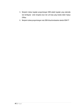 47 | P a g e
5. Menjamin bahwa kegiatan pengembangan SDM adalah kegiatan yang sistematis
dan terintegrasi serta mengikat unsur dan unit kerja yang berada dalam lingkup
STIKes
6. Menjamin bahwa pengembangan mutu SDM dibuat berdasarkan standar SDM PT
 