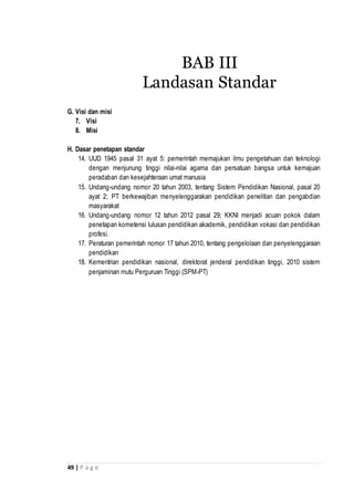 49 | P a g e
G. Visi dan misi
7. Visi
8. Misi
H. Dasar penetapan standar
14. UUD 1945 pasal 31 ayat 5: pemerintah memajukan ilmu pengetahuan dan teknologi
dengan menjunung tinggi nilai-nilai agama dan persatuan bangsa untuk kemajuan
peradaban dan kesejahteraan umat manusia
15. Undang-undang nomor 20 tahun 2003, tentang Sistem Pendidikan Nasional, pasal 20
ayat 2; PT berkewajiban menyelenggarakan pendidikan penelitian dan pengabdian
masyarakat
16. Undang-undang nomor 12 tahun 2012 pasal 29; KKNI menjadi acuan pokok dalam
penetapan kometensi lulusan pendidikan akademik, pendidikan vokasi dan pendidikan
profesi.
17. Peraturan pemerintah nomor 17 tahun 2010, tentang pengelolaan dan penyelenggaraan
pendidikan
18. Kementrian pendidikan nasional, direktorat jenderal pendidikan tinggi, 2010 sistem
penjaminan mutu Perguruan Tinggi (SPM-PT)
BAB III
Landasan Standar
 