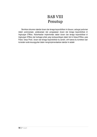 56 | P a g e
Demikian dokumen standar dosen dan tenaga kependidikan ini disusun, sebagai pedoman
dalam perencanaan, pelaksanaan dan pengawasan dosen dan tenaga kependidikan di
lingkungan STIKes. Keberhasilan implementasi stadar dosen dan tenaga kependidikan di
lingkungan STIKes dari berbagai pihak yang berkepentingan dalam hal ini Ketua STIKes, para
Puket, ketua Prodi, dosen dan tenaga kependidikan itu sendiri, olrh karena itu komitmen dan
konsisten serta kesungguhan dalam mengimplementasikan standar ini adalah
BAB VIII
Penutup
 