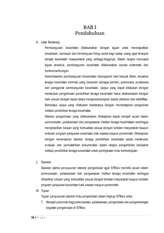 58 | P a g e
K. Latar Belakang
Pembangunan kesehatan dilaksanakan dengan tujuan untuk meningkatkan
kesadaran, kemauan dan kemampuan hidup sehat bagi setiap orang agar terwujud
derajat kesehatan maasyarakat yang setinggi-tingginya. Dalam rangka mencapai
tujuan tersebut, pembangunan kesehatan dilaksanakan secara sistematis dan
berkesinambungan.
Keberhaasilan pembangunan kessehatan dipengaruhi oleh banyak faktor, terutama
tenaga kesehatan bermutu yang berperan sebagai pemikir, perencana, pelaksana
dan penggerak pembangunan kesehatan. Upaya yang dapat dilakukan dengan
melakukan pengelolaan pendidikan tenaga kesehatan harus dilaksanakan dengan
baik sesuai dengan tujuan tanpa mengesampingkan aspek efisiensi dan efektifitas.
Beberapa upaya yang dilakukan diantaranya dengan memantapkan pengelolaa
institusi pendidikan tenaga kesehatan.
Standar pengelolaan yang dilaksanakan diharapkan dapat menjadi acuan dalam
perencanaan, pelaksanaan dan pengawasan institusi tenaga kesehataan ssehingga
menghasilkan lulusan yang berkualitas sesuai dengan tuntutan masyarakat maupun
tuntunan program pelayanan kesehatan baik swasta maupun pemerintah. Diharapkan
dengan menerapkan standar, tenaga pendidikan kesehatan selalu melakukan
evaluasi dan pemutakhiran dokumentasi dalam rangka pengambilan kebijakan
institusi pendidikan tenaga kesehatan untuk peningkatan mutu berkelanjutan.
L. Sasaran
Sasaran utama penyusunan standar pengelolaan agar STIKes memiliki acuan dalam
perencanaan, pelaksanaan dan pengawasan institusi tenaga kesehatan sehingga
dihasilkan lulusan yang berkualitas sesuai dengan tuntutan masyarakat maupun tuntutan
program pelayanan kesehatan baik swasta maupun pemerintah
M. Tujuan
Tujuan penyusunan standar mutu pengelolaan dalam lingkup STIKes untuk:
7. Menjadi pedoman bagi perencanaan, pelaksanaan, pengelolaan dan pengembangan
kegiatan pengelolaan di STIKes
BAB I
Pendahuluan
 
