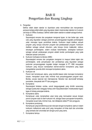 6 | P a g e
BAB II
Pengertian dan Ruang Lingkup
A. Pengertian
Definisi istilah dalam standar isi diperlukan untuk memudahkan dan menyamakan
persepsi tentang istilah-istilah yang digunakan dalam implementasi standar isi di seluruh
unit kerja di STIKes Surabaya. Definisi istilah dalam standar isi adalah sebagai berikut:
1. Kurikulum
Seperangkat rencana dan pengaturan mengenai tujuan, isi dan bahan ajar, serta
cara yang digunakan sebagai pedoman penyelenggaraan kegiatan pembelajaran
untuk mencapai tujuan pendidikan tertentu. Kurikulum dapat diartikan sebuah
program yang berupa dokumen program dan pelakasanaan program. Kurikulum
diartikan sebagai sebuah dokumen, yaitu berupa rincian matakuliah, silabus,
rancangan pembelajaran, sistem evaluasi keberhasilan, sedangkan kurikulum
sebagai sebuah pelaksanaan program adalah bentuk pembelajaran yang nyata
dilakukan (actual curriculum)
2. Kurikulum berbaasis komtenesi (KBK)
Seperaangkat rencana dan pengaturan mengenai isi maupun bahan kajian dan
pembelajaran, serta penyampaian dan penilaiannya yang digunakan sebagai
pedoman penyeenggaraan kegiatan belajar mengajar di PT. KBK merupakan
kurikulum yang disusun berdasarkan elemen-elemen kompetensi yang dapat
mengantarkan peserta didik mencapai kompetensi utama.
3. Kurikulum inti
Penciri dari kemampuan utama, yang bersifat daasar untuk mencapai kompetensi
lulusan, merupakan acuan baku minimal mutu penyelenggaraan program studi.
Berlaku secara nasional dan internaasional, fleksibel dan akomodatif terhadap
perubahan, disepakati oleh PT dan pengguna.
4. Kompetensi
Seperangkat tindakan cerdas, penuh tanggungjawab yang dimiliki seseorang
sebagai syaratuntuk dianggap mampu oleh masyarakatdalam melaksanakan tugas-
tugas di bidang pekerjaan tertentu.
5. Kompetensi utama
Kemampuan untuk menampilkan unjuk kerja yang memuaskan sesuai dengan
penciri program studi di dlam kurkulum inti, sebagai dasar pencapaian kompetensi,
merupakan acuan baku minimal mutu, dan ditetapkan antara PT dan pengguna.
6. Kompetensi pendukung
Kemampuan yang bersifat khusus dan relevaan dengan kompetensi utama di dalam
kurikulum institusional suatu prodi yang merupakan ciri khas studi dan universitas
yang berbada dari universitas lain dengan prodi yang sama.
7. Kompetensi lainnya
 