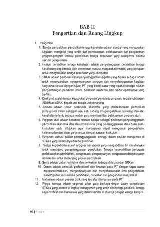 60 | P a g e
I. Pengertian
1. Standar pengelolaan pendidikan tenaga kesehatan adalah standar yang menguraikan
kegiatan manajerial yang terdiri dari perencanaan, pelaksaanaan dan pengawasan
program-program institusi pendidikan tenaga kesehatan yang selanjutnya disebut
standar pengelolaan
2. Institusi pendidikan tenaga kesehatan adalah penyelenggaran pendidikan tenaga
kesehatan yang dikelola oleh pemerintah maupun masyarakat (swasta) yang bertujuan
untuk menghasilkan tenaga kesehatan yang kompeten
3. Statute adalah pedoman dasar penyelenggaraan kegiatan yang dipakai sebagai acuan
untuk merencanakan, mengembangkan program dan menyelenggarakan kegiatan
fungsional sesuai dengan tujuan PT, yang berisi dasar yang dipakai sebagai rujukan
pengembangan peraturan umum, peraturan akademik dan rsedur operasional yang
berlaku.
4. Direktorat adalah tempatkedudukan pimpinan, pembantu pimpinan, kepala sub bagian
ADUMdan ADAK, kepala unit-kepala unit penunjang
5. Jurusan adalah unsur pelaksana akademik yang melaksanakan pendidikan
professional dalam sebagian atau satu cabang ilmu pengetahuan, teknologi dan atau
kesehatan tertentu sebagai wadah yang memfaasilitasi pelaksanaan program studi.
6. Program studi adalah kesatuan rencana belajar sebagai pedoman penyelenggaraan
pendidikan akademik dan atau professional yang diselenggarakan ataas dasar suatu
kurikulum serta ditujukan agar mahaasiswa dapat menguasai pengetahuan,
keterampilan dan sikap yang sesuai dengan sasaran kurikulum.
7. Pimpinan institusi adalah penanggungjawab tertinggi dalam struktur manajemen di
STIKes yang selanjutnya disebut pimpinan
8. Tenaga kependidian adalah anggota masyarakat yang mengabdikan diri dan diangkat
untuk menunjang penyelenggaraan pendidikan. Tenaga kependidikan bertugaas
melaksanakan administrasi, pengelolaan, pengembangan, pengawasan dan pelayanan
administrasi untuk menunjang proses pendidikan
9. Senat adalah badan normative dan perwakilan tertinggi di lingkungan STIKes
10. Dosen adalah pendidik professional dan ilmuwan pada PT dengan tugas utama
mentransformasikan, mengembangkan dan menyebarluaskan ilmu pengetahuan,
teknologi dan seni melalui pendidikan, penelitian dan pengabdian masyarakat
11. Mahasiswa adalah peserta didik yang terdaftar dan belajar pada PT
12. Warga kampus adalah segenap pihak yang berkepentingan dalam pengelolaan
STIKes yang berada di lingkup managemen yang terdiri dari tenaga pendidik, tenaga
kependidikan dan mahasiswa yang dalam standar ini disebut dengan waarga kampus.
BAB II
Pengertian dan Ruang Lingkup
 