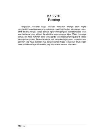 72 | P a g e
Pengelolaan pendidikan tenaga kesehatan merupakan tantangan dalam rangka
menghasilkan luluan kesehatan yang professional, mandiri dan berdaya saing secara efisien,
efektif dan terus menjaga kualitas (continue improvement) pengelola pendidikan secara benar
akan berdampak pada efisiensi dan efektifotas dalam mencapai tujuan STIKes, karenanya
semua pihak harus memahami benar semua standar pengelolaan yang meliputi input, proses
dan output pengelolaan. Pemenuhan standar mutu merupakan bagian proses penjaminan mutu
penelitian yang harus dijalankan mulai dari perencanaan hingga evaluasi dan diikuti dengan
usaha perbaikan sebagai sebuah siklus yang berputar terus menerus setiap tahun.
BAB VIII
Penutup
 