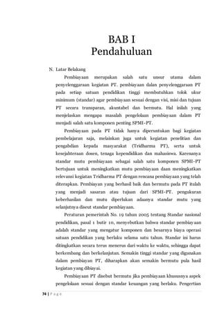 74 | P a g e
N. Latar Belakang
Pembiayaan merupakan salah satu unsur utama dalam
penyelenggaraan kegiatan PT. pembiayaan dalan penyelenggaraan PT
pada setiap satuan pendidikan tinggi membutuhkan tolok ukur
minimum (standar) agar pembiayaan sesuai dengan visi, misi dan tujuan
PT secara transparan, akuntabel dan bermutu. Hal inilah yang
menjelaskan mengapa masalah pengelolaan pembiayaan dalam PT
menjadi salah satu komponen penting SPMI-PT.
Pembiayaan pada PT tidak hanya diperuntukan bagi kegiatan
pembelajaran saja, melainkan juga untuk kegiatan penelitian dan
pengabdian kepada masyarakat (Tridharma PT), serta untuk
kesejahteraan dosen, tenaga kependidikan dan mahasiswa. Karenanya
standar mutu pembiayaan sebagai salah satu komponen SPMI-PT
bertujuan untuk meningkatkan mutu pembiayaan daan meningkatkan
relevansi kegiatan Tridharma PT dengan rencana pembiayaan yang telah
diterapkan. Pembiayan yang berhasil baik dan bermutu pada PT itulah
yang menjadi sasaran atau tujuan dari SPMI-PT. pengukuran
keberhasilan dan mutu diperlukan adaanya standar mutu yang
selanjutnya diseut standar pembiayaan.
Peraturan pemerintah No. 19 tahun 2005 tentang Standar nasional
pendidikan, pasal 1 butir 10, menyebutkan bahwa standar pembiayaan
adalah standar yang mengatur komponen dan besarnya biaya operasi
satuan pendidikan yang berlaku selama satu tahun. Standar ini harus
ditingkatkan secara terus menerus dari waktu ke waktu, sehingga dapat
berkembang dan berkelanjutan. Semakin tinggi standar yang digunakan
dalam pembiayan PT, diharapkan akan semakin bermutu pula hasil
kegiatan yang dibiayai.
Pembiayaan PT disebut bermutu jika pembiayaan khususnya aspek
pengelolaan sesuai dengan standar keuangan yang berlaku. Pengertian
BAB I
Pendahuluan
 
